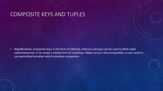 VOLUME
• MapDB has its own storage abstraction similar to ByteBuffer. It is called Volume and resides in package
org.mapdb.volume. It is growable, works over 2GB and has number of tweaks to work better with
MapDB.
 