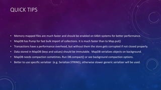 VOLUME IMPLEMENTATION
• Volume over multiple byte[]. Use DBMaker.memoryDB(file)
• DirectByteBuffer for direct memory. Use DBMaker.memoryDirectDB()
• RandomAccessFile is safer way to access files. It is enabled by default, use DBMaker.fileDB(file)
• FileChannel a bit faster then RAF. Use DBMaker.fileDB(file).fileChannelEnable()
• MappedByteBuffer for memory mapped files. Use DBMaker.fileDB(file).fileMMapEnable()
 