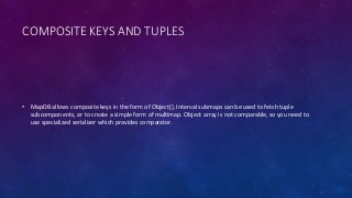 COMPOSITE KEYS AND TUPLES
• MapDB allows composite keys in the form of Object[]. Interval submaps can be used to fetch tuple
subcomponents, or to create a simple form of multimap. Object array is not comparable, so you need to
use specialized serializer which provides comparator.
 