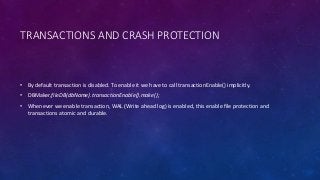 TRANSACTIONS AND CRASH PROTECTION
• By default transaction is disabled. To enable it we have to call transactionEnable() implicitly.
• DBMaker.fileDB(dbName).transactionEnable().make();
• Whenever we enable transaction, WAL (Write ahead log) is enabled, this enable file protection and
transactions atomic and durable.
 