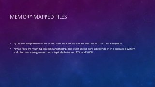 MEMORY MAPPED FILES
• By default MapDB use a slower and safer disk access mode called Random-Access-File (RAF).
• Mmap files are much faster compared to RAF. The exact speed bonus depends on the operating system
and disk case management, but is typically between 10% and 300%.
 