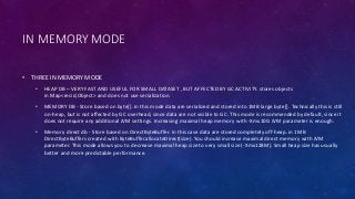 IN MEMORY MODE
• THREE IN MEMORY MODE
• HEAP DB – VERY FAST AND USEFUL FOR SMALL DATASET , BUT AFFECTED BY GC ACTIVITY. stores objects
in Map<recid,Object> and does not use serialization.
• MEMORY DB - Store based on byte[]. In this mode data are serialized and stored into 1MB large byte[]. Technically this is still
on-heap, but is not affected by GC overhead, since data are not visible to GC. This mode is recommended by default, since it
does not require any additional JVM settings. Increasing maximal heap memory with -Xmx10G JVM parameter is enough.
• Memory direct db - Store based on DirectByteBuffer. In this case data are stored completely off-heap. in 1MB
DirectByteBuffers created with ByteBuffer.allocateDirect(size). You should increase maximal direct memory with JVM
parameter. This mode allows you to decrease maximal heap size to very small size (-Xmx128M). Small heap size has usually
better and more predictable performance.
 