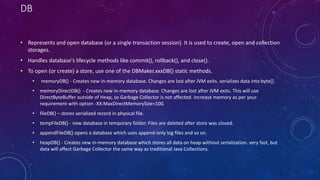 DB
• Represents and open database (or a single transaction session). It is used to create, open and collection
storages.
• Handles database's lifecycle methods like commit(), rollback(), and close().
• To open (or create) a store, use one of the DBMaker.xxxDB() static methods.
• memoryDB() - Creates new in-memory database. Changes are lost after JVM exits. serializes data into byte[].
• memoryDirectDB() - Creates new in-memory database. Changes are lost after JVM exits. This will use
DirectByteBuffer outside of Heap, so Garbage Collector is not affected. Increase memory as per your
requirement with option -XX:MaxDirectMemorySize=10G
• fileDB() – stores serialized record in physical file.
• tempFileDB() - new database in temporary folder. Files are deleted after store was closed.
• appendFileDB() opens a database which uses append-only log files and so on.
• heapDB() - Creates new in-memory database which stores all data on heap without serialization. very fast, but
data will affect Garbage Collector the same way as traditional Java Collections.
 