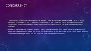 CONCURRENCY
• Concurrency is implemented by using multiple segments, each with separate read-write lock. Each concurrent
segment is independent, it has its own Size Counter, iterators and Expiration Queues. Number of segments is
configurable. Too small number will cause congestion on concurrent updates, too large will increase memory
overhead.
• HTreeMap uses Index Tree instead of growing Object[] for its Hash Table. Index Tree is sparse array like structure,
which uses tree hierarchy of arrays. It is sparse, so unused entries do not occupy any space. It does not do rehashing
(copy all entries to bigger array), but also it can not grow beyond its initial capacity.
 