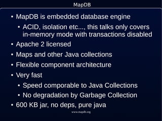 www.mapdb.org
MapDB
● MapDB is embedded database engine
● ACID, isolation etc..., this talks only covers
in-memory mode with transactions disabled
● Apache 2 licensed
● Maps and other Java collections
● Flexible component architecture
● Very fast
● Speed comporable to Java Collections
● No degradation by Garbage Collection
● 600 KB jar, no deps, pure java
 