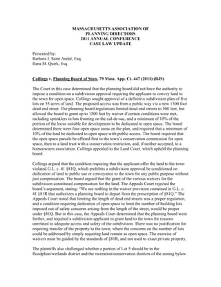 MASSACHUSETTS ASSOCIATION OF
PLANNING DIRECTORS
2011 ANNUAL CONFERENCE
CASE LAW UPDATE
Presented by:
Barbara J. Saint André, Esq.
Ilana M. Quirk, Esq.
Collings v. Planning Board of Stow, 79 Mass. App. Ct. 447 (2011) (BJS)
The Court in this case determined that the planning board did not have the authority to
impose a condition on a subdivision approval requiring the applicant to convey land to
the town for open space. Collings sought approval of a definitive subdivision plan of five
lots on 55 acres of land. The proposed access was from a public way via a new 1300 foot
dead end street. The planning board regulations limited dead end streets to 500 feet, but
allowed the board to grant up to 1500 feet by waiver if certain conditions were met,
including sprinklers in lots fronting on the cul-de-sac, and a minimum of 10% of the
portion of the locus suitable for development to be dedicated to open space. The board
determined there were four open space areas on the plan, and required that a minimum of
10% of the land be dedicated to open space with public access. The board required that
the open space parcels be offered first to the town’s conservation commission for open
space, then to a land trust with a conservation restriction, and, if neither accepted, to a
homeowners association. Collings appealed to the Land Court, which upheld the planning
board.
Collings argued that the condition requiring that the applicant offer the land to the town
violated G.L. c. 41 §81Q, which prohibits a subdivision approval be conditioned on
dedication of land to public use or conveyance to the town for any public purpose without
just compensation. The board argued that the grant of the various waivers for the
subdivision constituted compensation for the land. The Appeals Court rejected the
board’s argument, stating: “We see nothing in the waiver provision contained in G.L. c.
41 §81R that authorizes a planning board to depart from the proscription of §81Q.” The
Appeals Court noted that limiting the length of dead end streets was a proper regulation,
and a condition requiring dedication of open space to limit the number of building lots
imposed out of safety concerns arising from the length of the street, would be proper
under §81Q. But in this case, the Appeals Court determined that the planning board went
further, and required a subdivision applicant to grant land to the town for reasons
unrelated to adequate access and safety of the subdivision. There was no justification for
requiring transfer of the property to the town, where the concerns on the number of lots
could be addressed by simply requiring land remain as open space. The exercise of
waivers must be guided by the standards of §81R, and not used to exact private property.
The plaintiffs also challenged whether a portion of Lot 5 should be in the
floodplain/wetlands district and the recreation/conservation districts of the zoning bylaw.
 