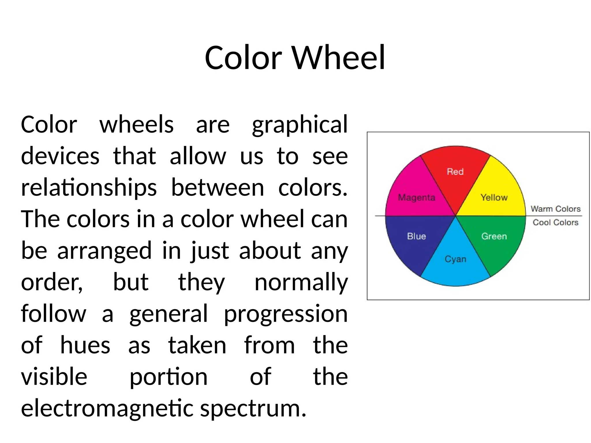 Color Wheel
Color wheels are graphical
devices that allow us to see
relationships between colors.
The colors in a color wheel can
be arranged in just about any
order, but they normally
follow a general progression
of hues as taken from the
visible portion of the
electromagnetic spectrum.
 