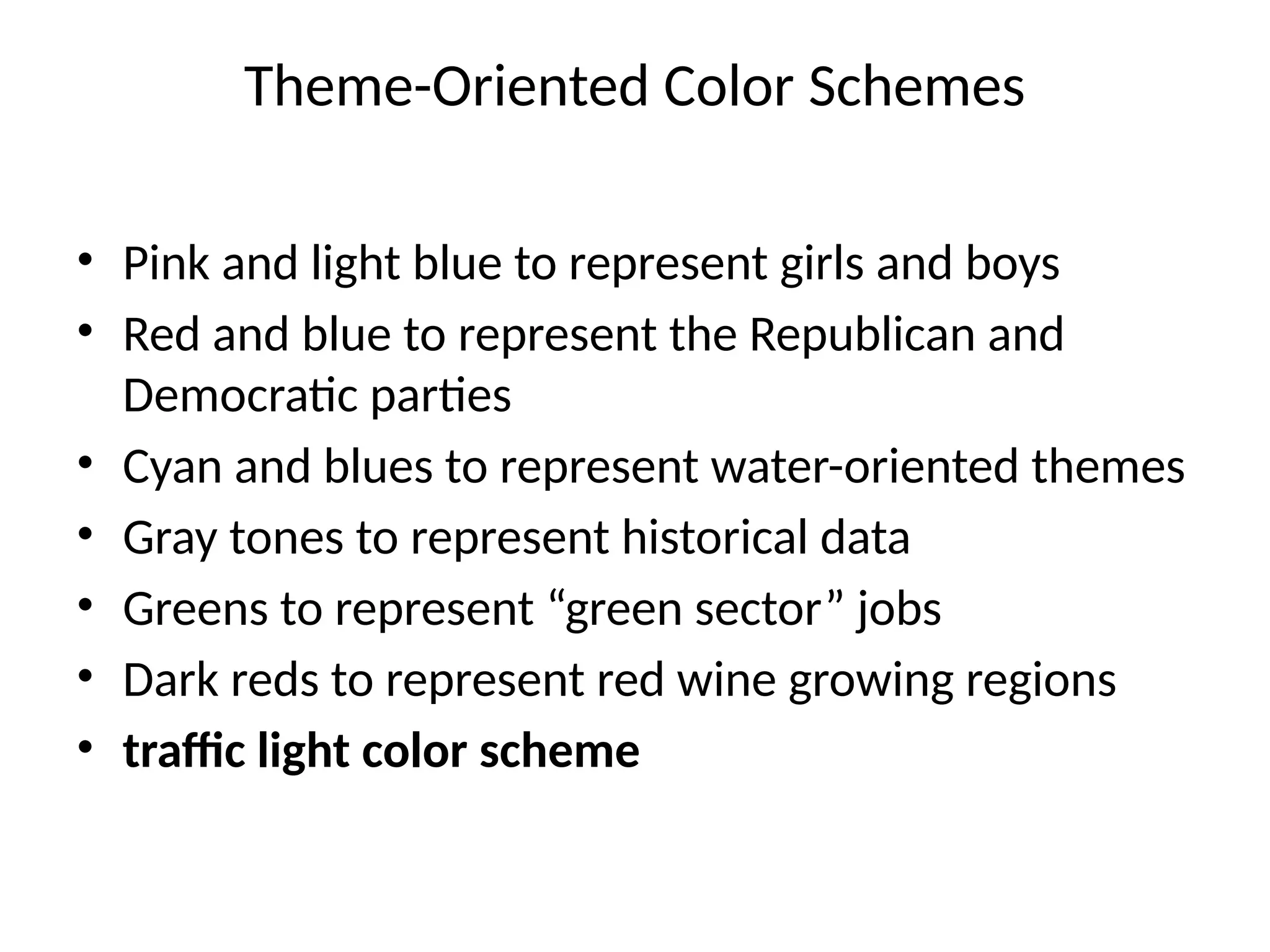 Theme-Oriented Color Schemes
• Pink and light blue to represent girls and boys
• Red and blue to represent the Republican and
Democratic parties
• Cyan and blues to represent water-oriented themes
• Gray tones to represent historical data
• Greens to represent “green sector” jobs
• Dark reds to represent red wine growing regions
• traffic light color scheme
 