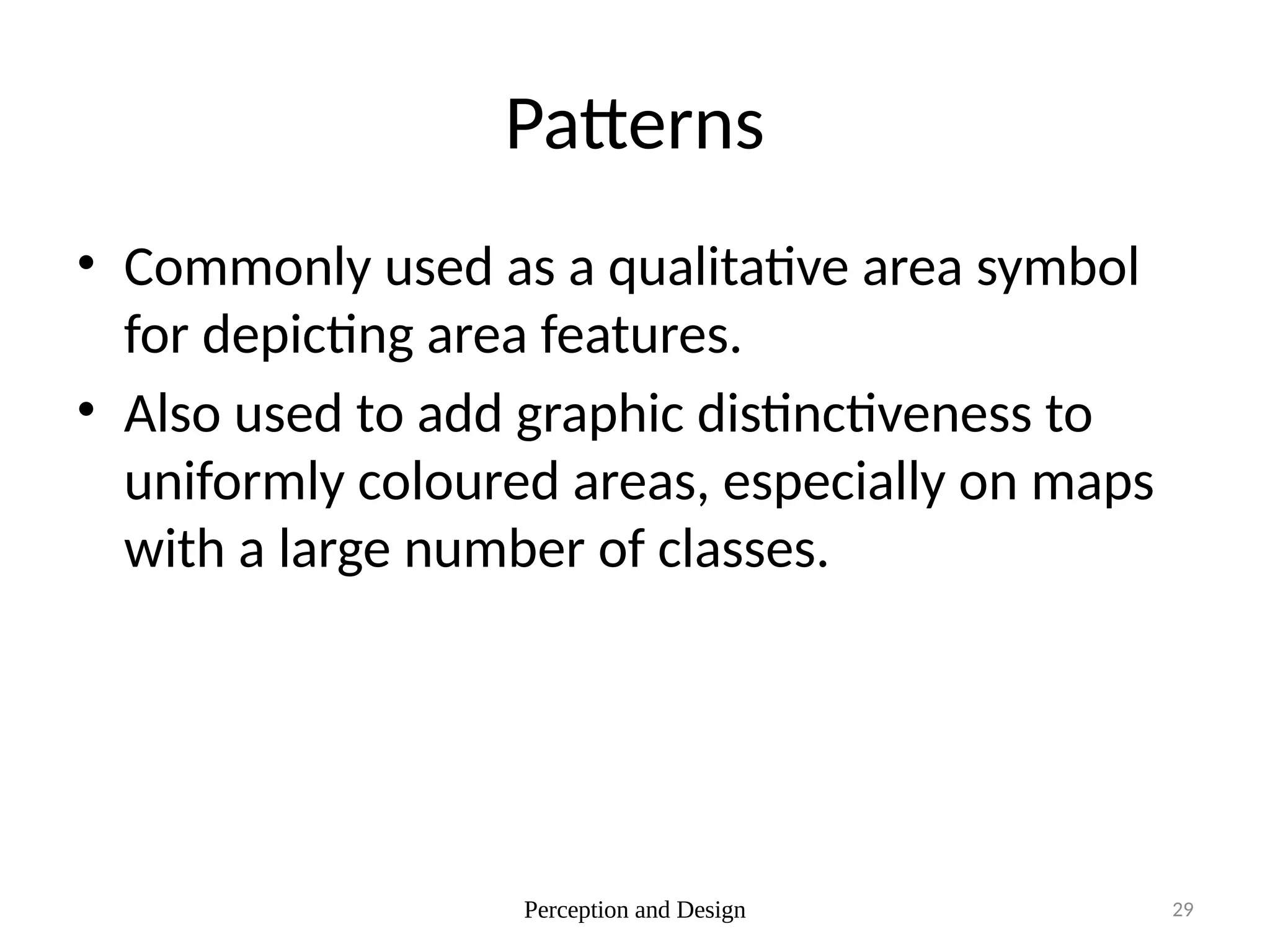 Perception and Design 29
Patterns
• Commonly used as a qualitative area symbol
for depicting area features.
• Also used to add graphic distinctiveness to
uniformly coloured areas, especially on maps
with a large number of classes.
 