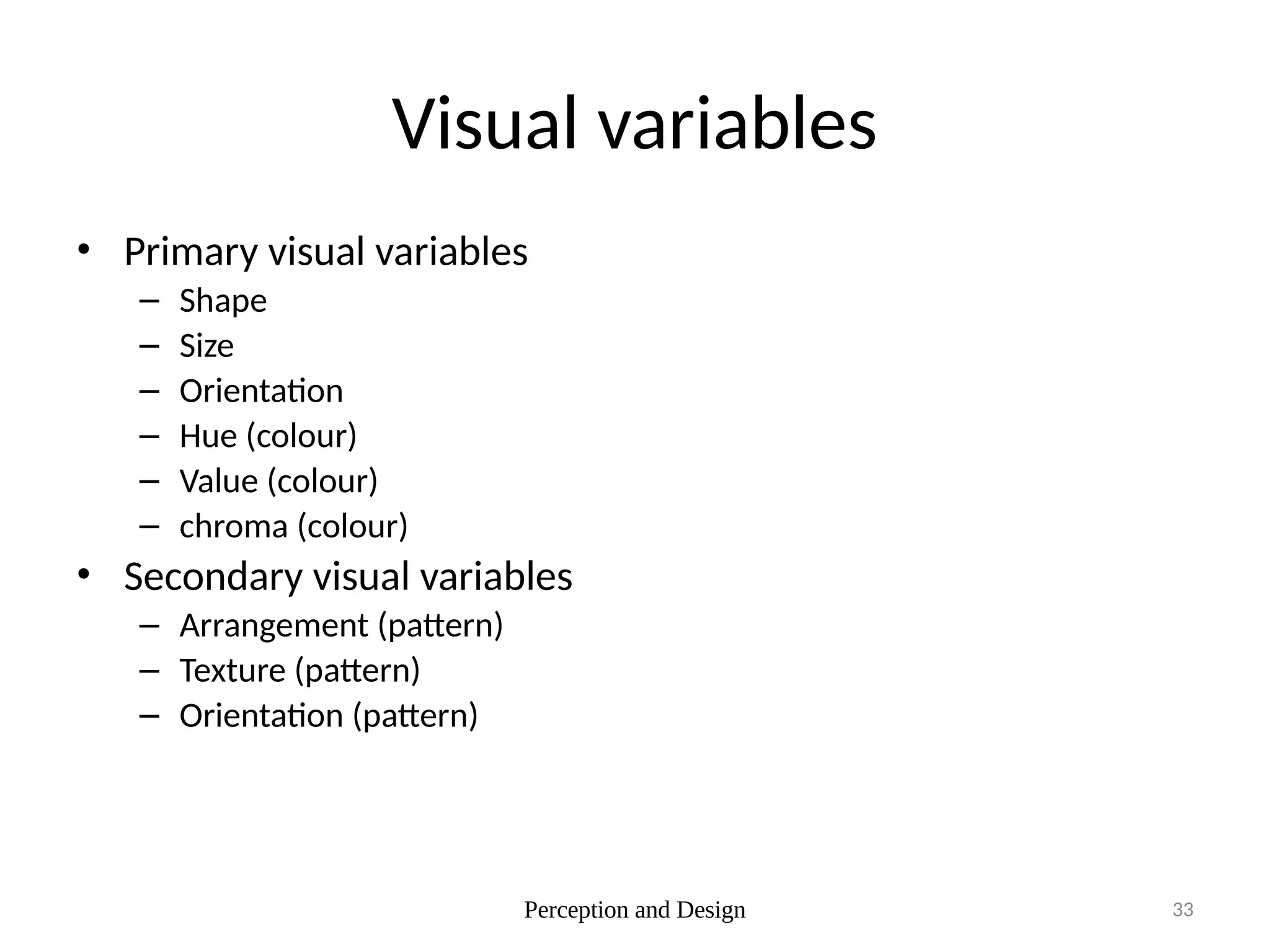 Perception and Design 33
Visual variables
• Primary visual variables
– Shape
– Size
– Orientation
– Hue (colour)
– Value (colour)
– chroma (colour)
• Secondary visual variables
– Arrangement (pattern)
– Texture (pattern)
– Orientation (pattern)
 