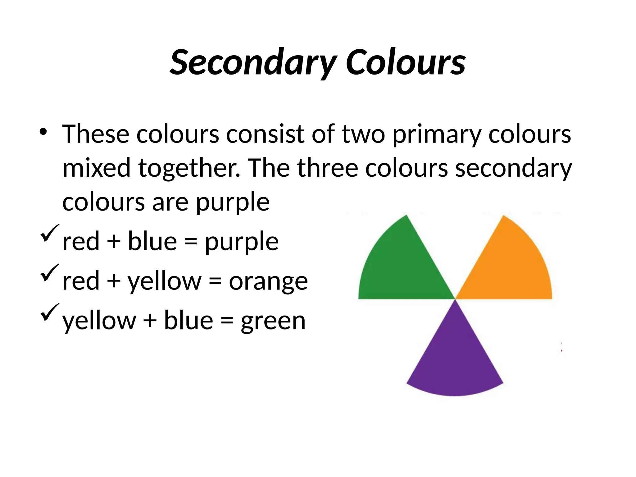 Secondary Colours
• These colours consist of two primary colours
mixed together. The three colours secondary
colours are purple
red + blue = purple
red + yellow = orange
yellow + blue = green
 