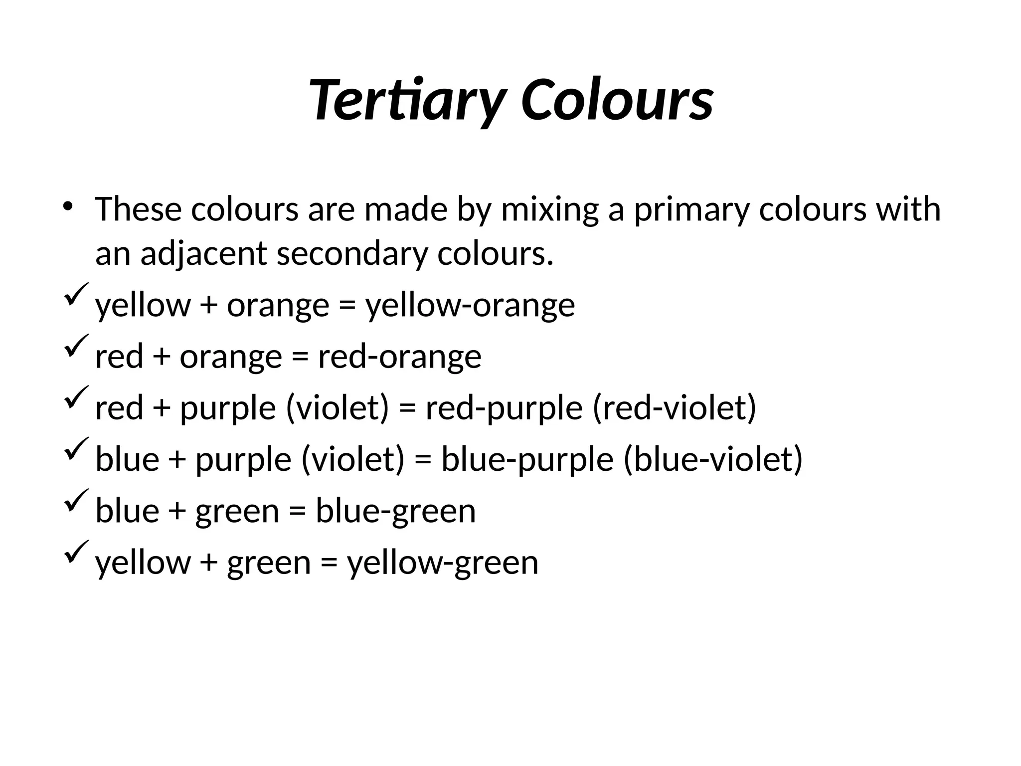 Tertiary Colours
• These colours are made by mixing a primary colours with
an adjacent secondary colours.
yellow + orange = yellow-orange
red + orange = red-orange
red + purple (violet) = red-purple (red-violet)
blue + purple (violet) = blue-purple (blue-violet)
blue + green = blue-green
yellow + green = yellow-green
 
