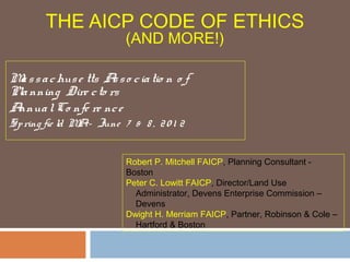 THE AICP CODE OF ETHICS
(AND MORE!)
Massachuse tts Asso ciatio n o f
Planning Dire cto rs
AnnualCo nfe re nce
Spring fie ld MA– June 7 & 8 , 20 1 2
Robert P. Mitchell FAICP, Planning Consultant -
Boston
Peter C. Lowitt FAICP, Director/Land Use
Administrator, Devens Enterprise Commission –
Devens
Dwight H. Merriam FAICP, Partner, Robinson & Cole –
Hartford & Boston
 
