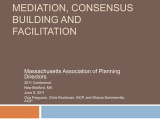 MEDIATION, CONSENSUS
BUILDING AND
FACILITATION
Massachusetts Association of Planning
Directors
2011 Conference
New Bedford, MA
June 9, 2011
Ona Ferguson, Chris Kluchman, AICP, and Shiona Sommerville,
AICP
 