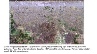 Aerial image collected 5/31/13 over Greene County test area showing light and dark cloud shadow
patterns. Plane flew under clouds one day after 1.56” rainfall to collect imagery. Ten day accumulation
was 6.94” which was too wet.
 