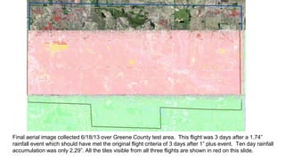 Final aerial image collected 6/18/13 over Greene County test area. This flight was 3 days after a 1.74”
rainfall event which should have met the original flight criteria of 3 days after 1” plus event. Ten day rainfall
accumulation was only 2.29”. All the tiles visible from all three flights are shown in red on this slide.
 