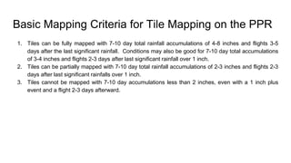 Basic Mapping Criteria for Tile Mapping on the PPR
1. Tiles can be fully mapped with 7-10 day total rainfall accumulations of 4-8 inches and flights 3-5
days after the last significant rainfall. Conditions may also be good for 7-10 day total accumulations
of 3-4 inches and flights 2-3 days after last significant rainfall over 1 inch.
2. Tiles can be partially mapped with 7-10 day total rainfall accumulations of 2-3 inches and flights 2-3
days after last significant rainfalls over 1 inch.
3. Tiles cannot be mapped with 7-10 day accumulations less than 2 inches, even with a 1 inch plus
event and a flight 2-3 days afterward.
 