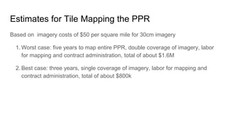 Estimates for Tile Mapping the PPR
Based on imagery costs of $50 per square mile for 30cm imagery
1. Worst case: five years to map entire PPR, double coverage of imagery, labor
for mapping and contract administration, total of about $1.6M
2. Best case: three years, single coverage of imagery, labor for mapping and
contract administration, total of about $800k
 