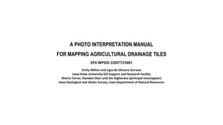 A PHOTO INTERPRETATION MANUAL
FOR MAPPING AGRICULTURAL DRAINAGE TILES
EPA WPDG CD97731601
Emily Milton and Ligia de Oliveira Serrano
Iowa State University GIS Support and Research Facility
Sherry Torres, Xiaodan Chen and Jim Giglierano (principal investigator)
Iowa Geological and Water Survey, Iowa Department of Natural Resources
 