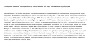 Development of Remote Sensing Techniques to Map Drainage Tiles in the Prairie Pothole Region of Iowa
Previous research in the Midwest indicated that agricultural drainage tiles could be mapped through traditional remote sensing techniques. Photo-
interpretation of color infrared aerial photographs could be used to map tiles 2 to 3 days after a 1 inch rainfall or more. This scenario was extensively
tested between 2012 to 2015 in the Prairie Pothole Region (PPR) of Iowa by staff and students at the Iowa Geological and Water Survey and Iowa
State University GIS Facility. Results from several flights over target areas in the PPR showed that optimal conditions there were more stringent, and
required a 10 day rainfall accumulation of more than 4" in order to completely saturate the soil profile. After waiting 3 to 4 days for stream levels to
recede, the effects of tile drainage became visible at the land surface and were easily photographed from the air with 1 meter or better color or color-
infrared imagery. The chance of occurrence of these >4 inch rainfall periods in the spring is small in any one year for a particular target area.
Arranging for aerial coverage in advance was not difficult, though planes were not be always available on one or two day notice when actual
conditions were met. In addition, identifying where local soil moisture conditions were optimal was extremely challenging using rainfall accumulation
databases and models available on the Internet from NOAA and university researchers. Overall, this effort showed that tile mapping projects are
possible over a multi county area in the PPR, but 2 to 5 years may be required to fully cover all areas within the project area of interest due to local
variations in rainfall patterns, aircraft availability and other unforeseen circumstances. A photo-interpretation guide for identifying and mapping tile
patterns was also assembled during this project.
 