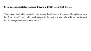 Previous research by Naz and Bowling (2008) in central Illinois
“tiles were visible after rainfall events greater than 1 inch in 24 hours. The optimum time
for flights was 2-3 days after such events, in the spring season when the ground is most
free from vegetation and residue cover.”
 