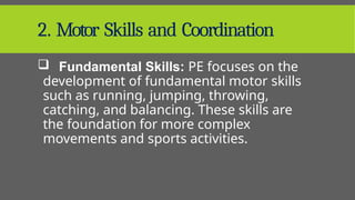 2. Motor Skills and Coordination
 Fundamental Skills: PE focuses on the
development of fundamental motor skills
such as running, jumping, throwing,
catching, and balancing. These skills are
the foundation for more complex
movements and sports activities.
 