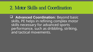 2. Motor Skills and Coordination
 Advanced Coordination: Beyond basic
skills, PE helps in refining complex motor
skills necessary for advanced sports
performance, such as dribbling, striking,
and tactical movements.
 