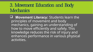 3. Movement Education and Body
Mechanics
 Movement Literacy: Students learn the
principles of movement and body
mechanics, gaining an understanding of
how to move efficiently and safely. This
knowledge reduces the risk of injury and
enhances performance in various physical
activities.
 