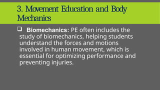 3. Movement Education and Body
Mechanics
 Biomechanics: PE often includes the
study of biomechanics, helping students
understand the forces and motions
involved in human movement, which is
essential for optimizing performance and
preventing injuries.
 