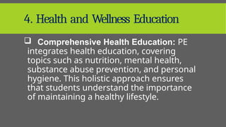 4. Health and Wellness Education
 Comprehensive Health Education: PE
integrates health education, covering
topics such as nutrition, mental health,
substance abuse prevention, and personal
hygiene. This holistic approach ensures
that students understand the importance
of maintaining a healthy lifestyle.
 