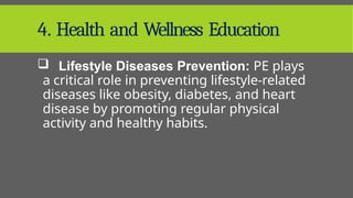 4. Health and Wellness Education
 Lifestyle Diseases Prevention: PE plays
a critical role in preventing lifestyle-related
diseases like obesity, diabetes, and heart
disease by promoting regular physical
activity and healthy habits.
 