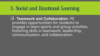5. Social and Emotional Learning
 Teamwork and Collaboration: PE
provides opportunities for students to
engage in team sports and group activities,
fostering skills in teamwork, leadership,
communication, and collaboration.
 
