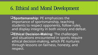 6. Ethical and Moral Development
Sportsmanship: PE emphasizes the
importance of sportsmanship, teaching
students to respect opponents, follow rules,
and display integrity in both victory and defeat.
Ethical Decision-Making: The challenges
and situations encountered in sports require
ethical decision-making, which PE nurtures
through lessons on fairness, honesty, and
respect.
 