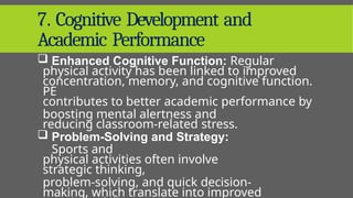 7. Cognitive Development and
Academic Performance
 Enhanced Cognitive Function: Regular
physical activity has been linked to improved
concentration, memory, and cognitive function.
PE
contributes to better academic performance by
boosting mental alertness and
reducing classroom-related stress.
 Problem-Solving and Strategy:
Sports and
physical activities often involve
strategic thinking,
problem-solving, and quick decision-
making, which translate into improved
 