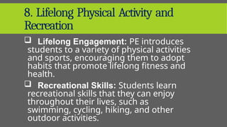 8. Lifelong Physical Activity and
Recreation
 Lifelong Engagement: PE introduces
students to a variety of physical activities
and sports, encouraging them to adopt
habits that promote lifelong fitness and
health.
 Recreational Skills: Students learn
recreational skills that they can enjoy
throughout their lives, such as
swimming, cycling, hiking, and other
outdoor activities.
 