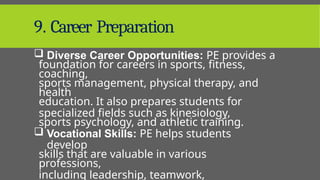 9. Career Preparation
 Diverse Career Opportunities: PE provides a
foundation for careers in sports, fitness,
coaching,
sports management, physical therapy, and
health
education. It also prepares students for
specialized fields such as kinesiology,
sports psychology, and athletic training.
 Vocational Skills: PE helps students
develop
skills that are valuable in various
professions,
including leadership, teamwork,
 