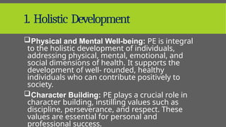 1. Holistic Development
Physical and Mental Well-being: PE is integral
to the holistic development of individuals,
addressing physical, mental, emotional, and
social dimensions of health. It supports the
development of well- rounded, healthy
individuals who can contribute positively to
society.
Character Building: PE plays a crucial role in
character building, instilling values such as
discipline, perseverance, and respect. These
values are essential for personal and
professional success.
 
