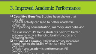 3. Improved Academic Performance
 Cognitive Benefits: Studies have shown that
regular
physical activity can lead to better academic
outcomes
by improving concentration, memory, and behavior
in
the classroom. PE helps students perform better
academically by enhancing brain function and
reducing stress.
 Enhanced Learning: Physical activity increases
blood flow to the brain, which can improve
cognitive
function and academic performance. PE
contributes to
 