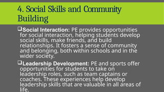 4. Social Skills and Community
Building
Social Interaction: PE provides opportunities
for social interaction, helping students develop
social skills, make friends, and build
relationships. It fosters a sense of community
and belonging, both within schools and in the
wider society.
Leadership Development: PE and sports offer
opportunities for students to take on
leadership roles, such as team captains or
coaches. These experiences help develop
leadership skills that are valuable in all areas of
life.
 