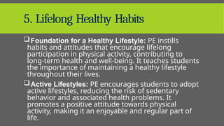 5. Lifelong Healthy Habits
Foundation for a Healthy Lifestyle: PE instills
habits and attitudes that encourage lifelong
participation in physical activity, contributing to
long-term health and well-being. It teaches students
the importance of maintaining a healthy lifestyle
throughout their lives.
Active Lifestyles: PE encourages students to adopt
active lifestyles, reducing the risk of sedentary
behavior and associated health problems. It
promotes a positive attitude towards physical
activity, making it an enjoyable and regular part of
life.
 