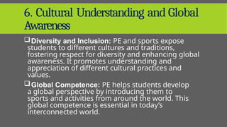 6. Cultural Understanding and Global
Awareness
Diversity and Inclusion: PE and sports expose
students to different cultures and traditions,
fostering respect for diversity and enhancing global
awareness. It promotes understanding and
appreciation of different cultural practices and
values.
Global Competence: PE helps students develop
a global perspective by introducing them to
sports and activities from around the world. This
global competence is essential in today’s
interconnected world.
 