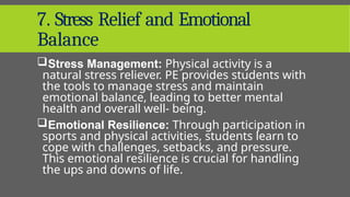 7. Stress Relief and Emotional
Balance
Stress Management: Physical activity is a
natural stress reliever. PE provides students with
the tools to manage stress and maintain
emotional balance, leading to better mental
health and overall well- being.
Emotional Resilience: Through participation in
sports and physical activities, students learn to
cope with challenges, setbacks, and pressure.
This emotional resilience is crucial for handling
the ups and downs of life.
 