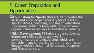 9. Career Preparation and
Opportunities
Foundation for Sports Careers: PE provides the
skills and knowledge necessary for careers in
sports, fitness, coaching, and health education.
It prepares students for a wide range of career
opportunities in the sports and fitness industry.
Skill Development: PE helps students develop
important skills such as teamwork,
communication, and leadership, which are
valuable in any career. It also promotes physical
literacy, which is essential for success in sports
and fitness careers.
 