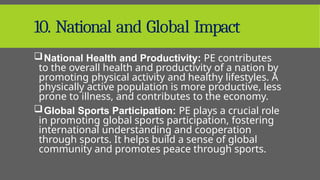 10. National and Global Impact
National Health and Productivity: PE contributes
to the overall health and productivity of a nation by
promoting physical activity and healthy lifestyles. A
physically active population is more productive, less
prone to illness, and contributes to the economy.
Global Sports Participation: PE plays a crucial role
in promoting global sports participation, fostering
international understanding and cooperation
through sports. It helps build a sense of global
community and promotes peace through sports.
 