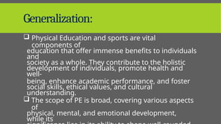 Generalization:
 Physical Education and sports are vital
components of
education that offer immense benefits to individuals
and
society as a whole. They contribute to the holistic
development of individuals, promote health and
well-
being, enhance academic performance, and foster
social skills, ethical values, and cultural
understanding.
 The scope of PE is broad, covering various aspects
of
physical, mental, and emotional development,
while its
 