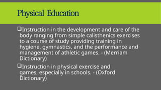 Physical Education
Instruction in the development and care of the
body ranging from simple calisthenics exercises
to a course of study providing training in
hygiene, gymnastics, and the performance and
management of athletic games. - (Merriam
Dictionary)
Instruction in physical exercise and
games, especially in schools. - (Oxford
Dictionary)
 