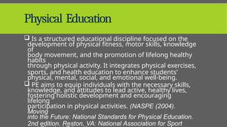 Physical Education
 Is a structured educational discipline focused on the
development of physical fitness, motor skills, knowledge
of
body movement, and the promotion of lifelong healthy
habits
through physical activity. It integrates physical exercises,
sports, and health education to enhance students'
physical, mental, social, and emotional well-being.
 PE aims to equip individuals with the necessary skills,
knowledge, and attitudes to lead active, healthy lives,
fostering holistic development and encouraging
lifelong
participation in physical activities. (NASPE (2004).
Moving
into the Future: National Standards for Physical Education.
2nd edition. Reston, VA: National Association for Sport
 
