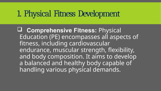 1. Physical Fitness Development
 Comprehensive Fitness: Physical
Education (PE) encompasses all aspects of
fitness, including cardiovascular
endurance, muscular strength, flexibility,
and body composition. It aims to develop
a balanced and healthy body capable of
handling various physical demands.
 
