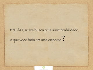 ENTÃO, nesta busca pela sustentabilidade,
o que você faria em uma empresa?
 