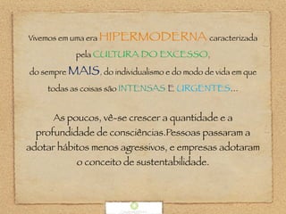 Vivemos em uma era HIPERMODERNA caracterizada
pela CULTURA DO EXCESSO,
do sempre MAIS, do individualismo e do modo de vida em que
todas as coisas são INTENSAS E URGENTES...
As poucos, vê-se crescer a quantidade e a
profundidade de consciências.Pessoas passaram a
adotar hábitos menos agressivos, e empresas adotaram
o conceito de sustentabilidade.
 